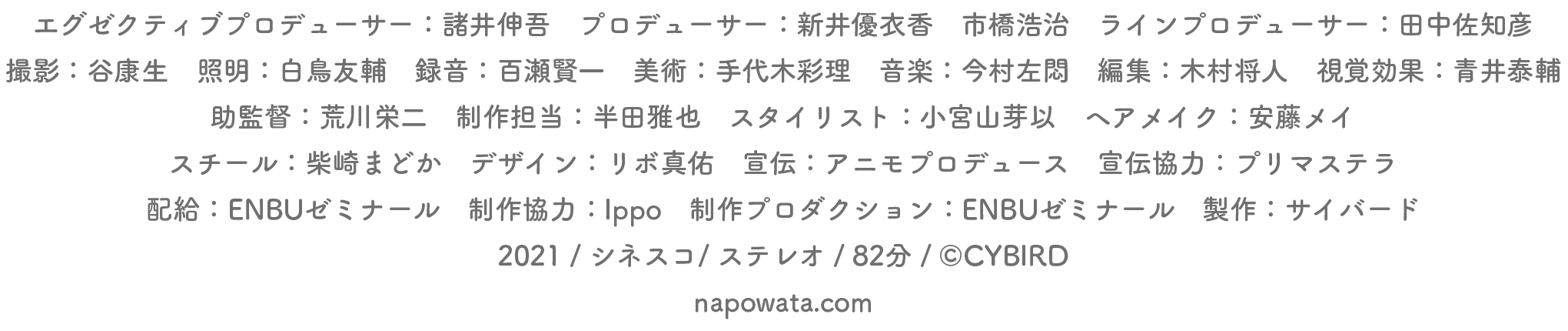 エグゼクティブプロデューサー:諸井伸吾 プロデューサー:新井優衣香 市橋浩治 ラインプロデューサー:田中佐知彦
撮影:谷康生 照明:白鳥友輔 録音:百瀬健一 柴藤佑弥 美術:手代木彩理 音楽:今村左悶 編集:木村将人 視覚効果:青井泰輔
助監督:荒川栄二 制作担当:半田雅也 スタイリスト:小宮山芽以 ヘア・メイク:安藤メイ
スチール:柴崎まどか デザイン:リボ真佑 宣伝:アニモプロデュース 宣伝協力:プリマステラ
配給:ENBUゼミナール 制作協力:Ippo 制作プロダクション:ENBUゼミナール 製作:サイバード
2021 / シネスコ/ ステレオ / 84分 / (C)CYBIRD
napowata.com