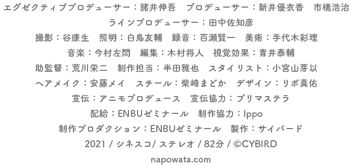 エグゼクティブプロデューサー:諸井伸吾 プロデューサー:新井優衣香 市橋浩治 ラインプロデューサー:田中佐知彦
撮影:谷康生 照明:白鳥友輔 録音:百瀬健一 柴藤佑弥 美術:手代木彩理 音楽:今村左悶 編集:木村将人 視覚効果:青井泰輔
助監督:荒川栄二 制作担当:半田雅也 スタイリスト:小宮山芽以 ヘア・メイク:安藤メイ
スチール:柴崎まどか デザイン:リボ真佑 宣伝:アニモプロデュース 宣伝協力:プリマステラ
配給:ENBUゼミナール 制作協力:Ippo 制作プロダクション:ENBUゼミナール 製作:サイバード
2021 / シネスコ/ ステレオ / 84分 / (C)CYBIRD
napowata.com